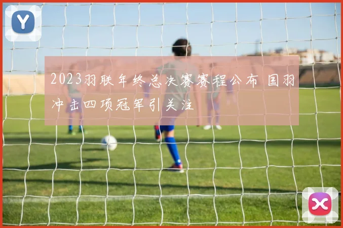 2023羽联年终总决赛赛程公布 国羽冲击四项冠军引关注
