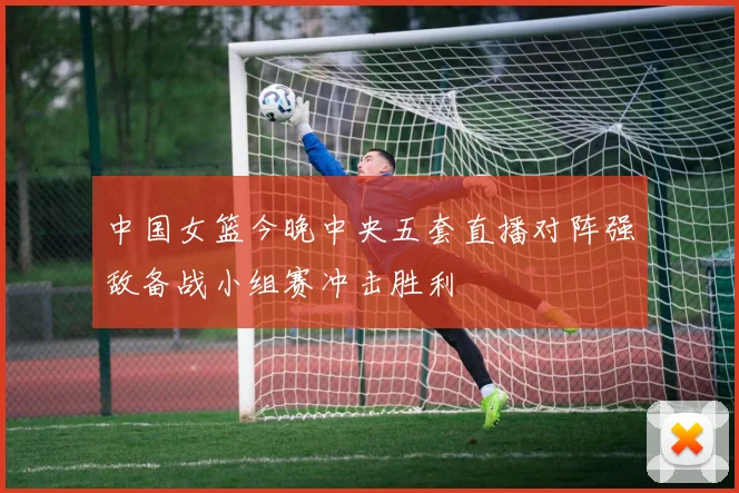 中国女篮今晚中央五套直播对阵强敌备战小组赛冲击胜利