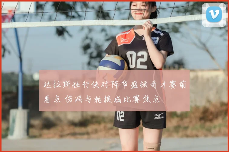 达拉斯独行侠对阵华盛顿奇才赛前看点 伤病与轮换成比赛焦点