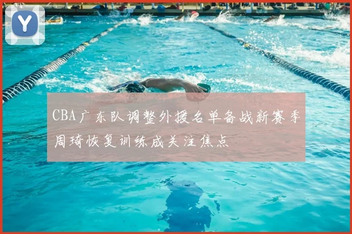 CBA广东队调整外援名单备战新赛季周琦恢复训练成关注焦点