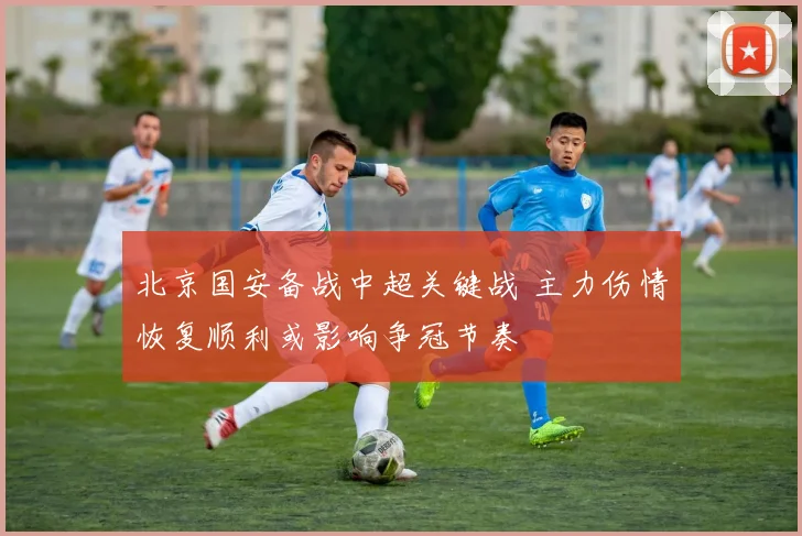 北京国安备战中超关键战 主力伤情恢复顺利或影响争冠节奏