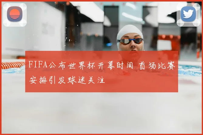 FIFA公布世界杯开幕时间 首场比赛安排引发球迷关注