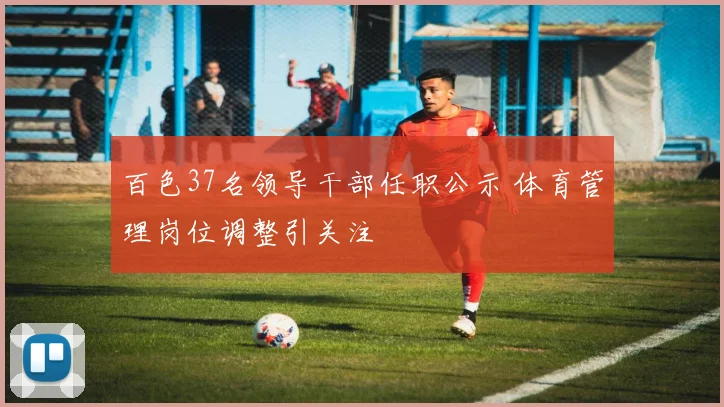 百色37名领导干部任职公示 体育管理岗位调整引关注