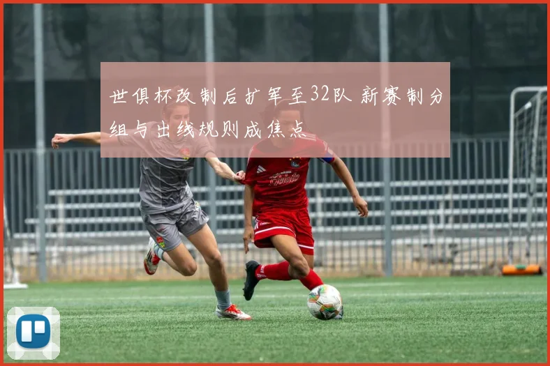 世俱杯改制后扩军至32队 新赛制分组与出线规则成焦点