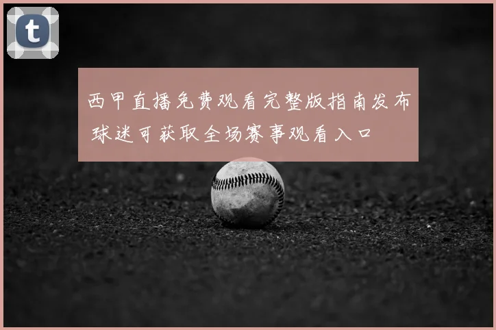西甲直播免费观看完整版指南发布 球迷可获取全场赛事观看入口