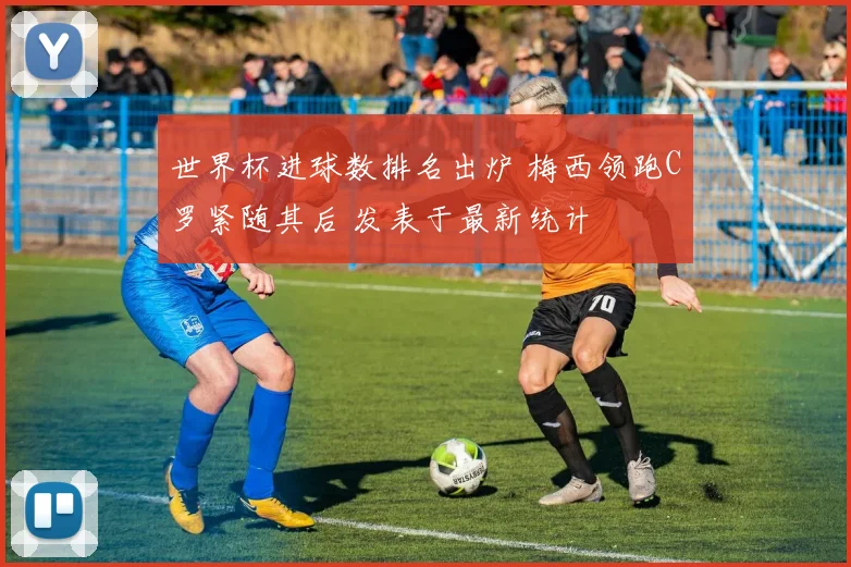 世界杯进球数排名出炉 梅西领跑C罗紧随其后 发表于最新统计