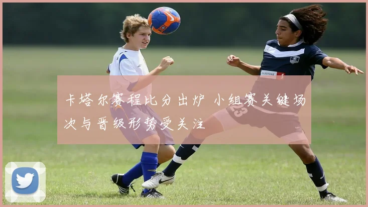 卡塔尔赛程比分出炉 小组赛关键场次与晋级形势受关注