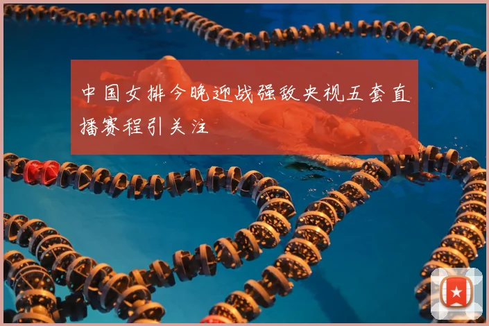 中国女排今晚迎战强敌央视五套直播赛程引关注