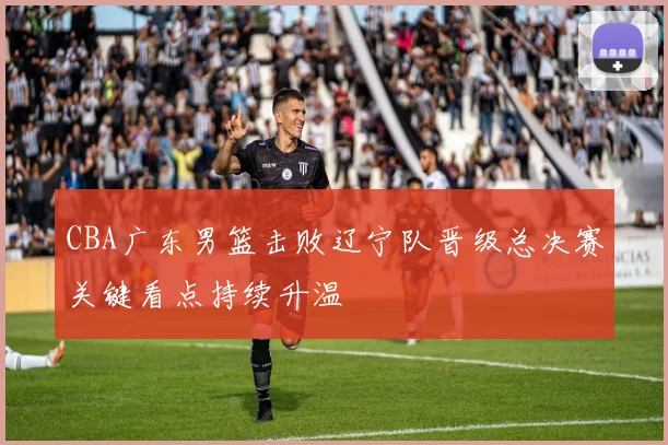 CBA广东男篮击败辽宁队晋级总决赛关键看点持续升温