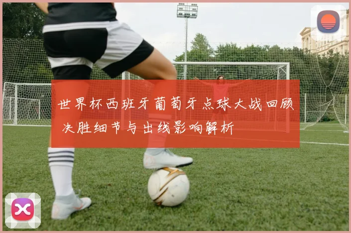 世界杯西班牙葡萄牙点球大战回顾 决胜细节与出线影响解析