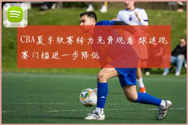 CBA夏季联赛转为免费观看 球迷观赛门槛进一步降低