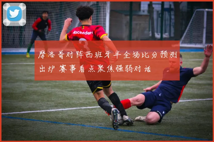 摩洛哥对阵西班牙半全场比分预测出炉 赛事看点聚焦强弱对话