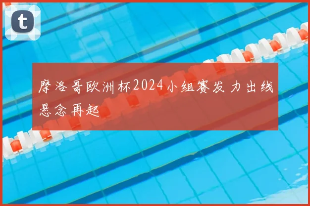 摩洛哥欧洲杯2024小组赛发力出线悬念再起