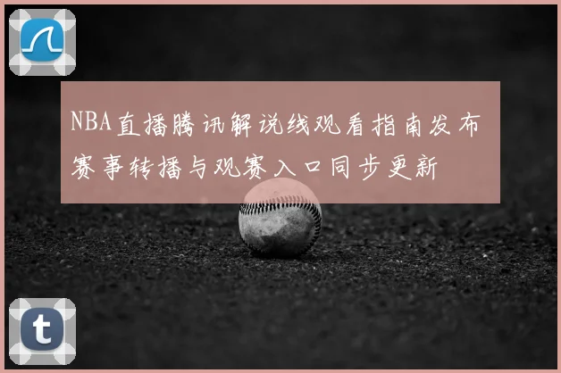 NBA直播腾讯解说线观看指南发布 赛事转播与观赛入口同步更新