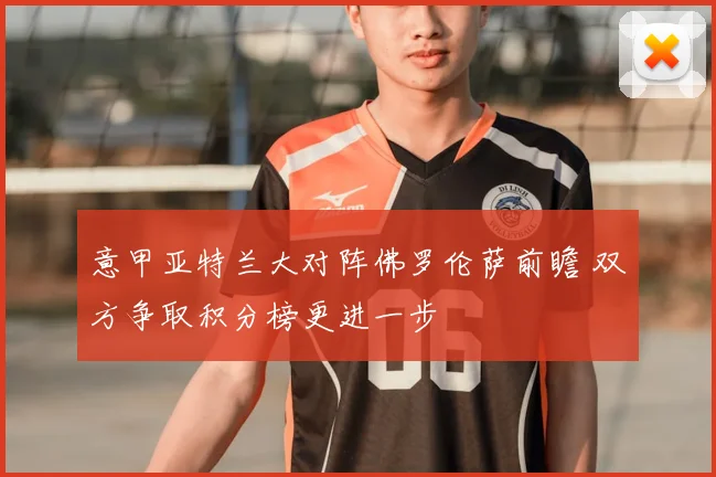 意甲亚特兰大对阵佛罗伦萨前瞻 双方争取积分榜更进一步