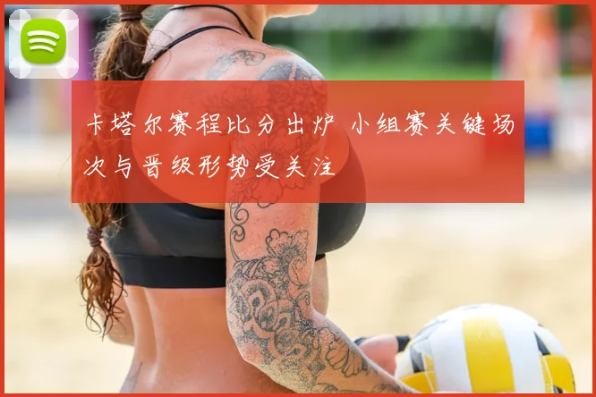 卡塔尔赛程比分出炉 小组赛关键场次与晋级形势受关注