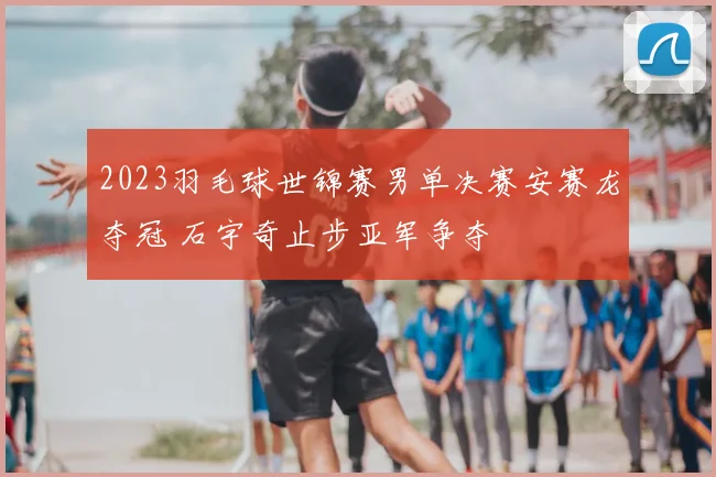 2023羽毛球世锦赛男单决赛安赛龙夺冠 石宇奇止步亚军争夺