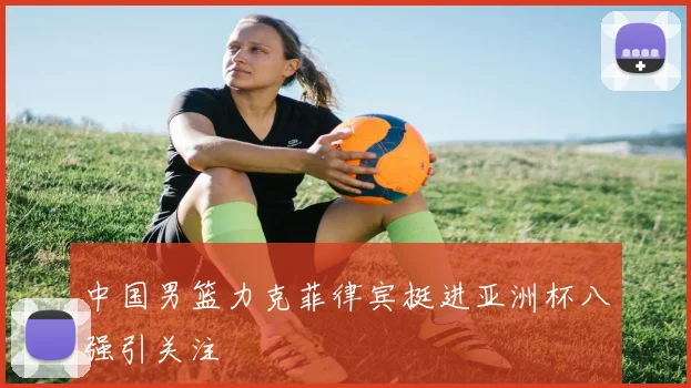 中国男篮力克菲律宾挺进亚洲杯八强引关注