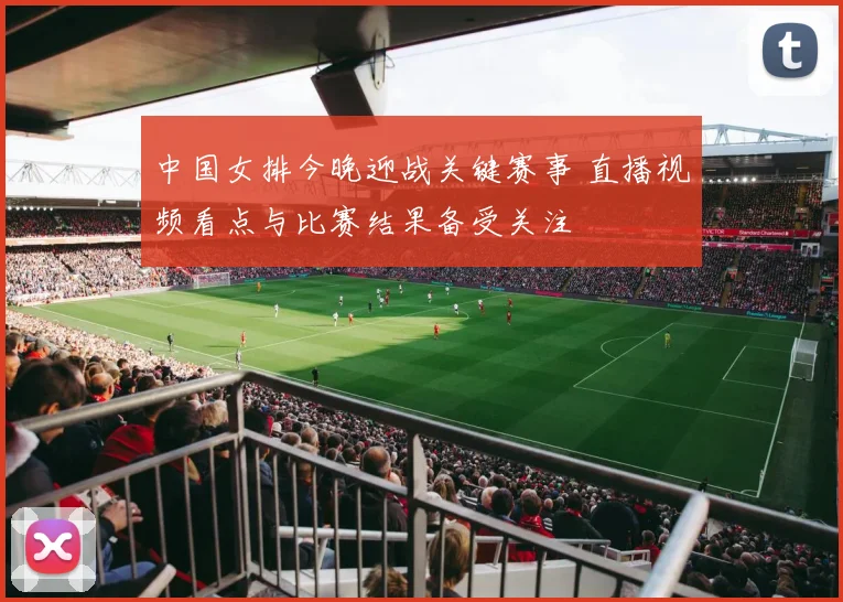 中国女排今晚迎战关键赛事 直播视频看点与比赛结果备受关注