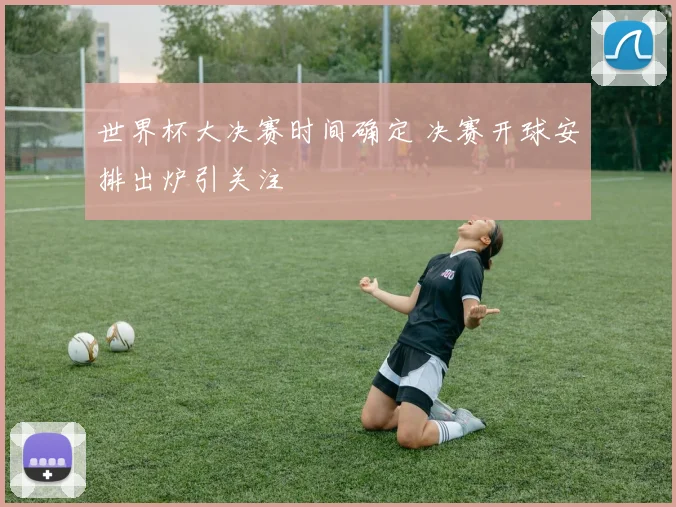 世界杯大决赛时间确定 决赛开球安排出炉引关注