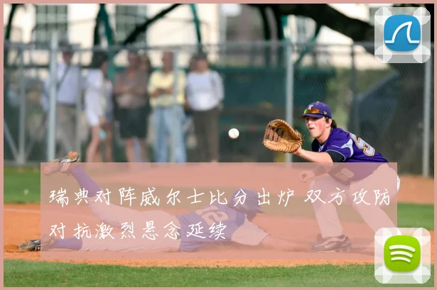 瑞典对阵威尔士比分出炉 双方攻防对抗激烈悬念延续