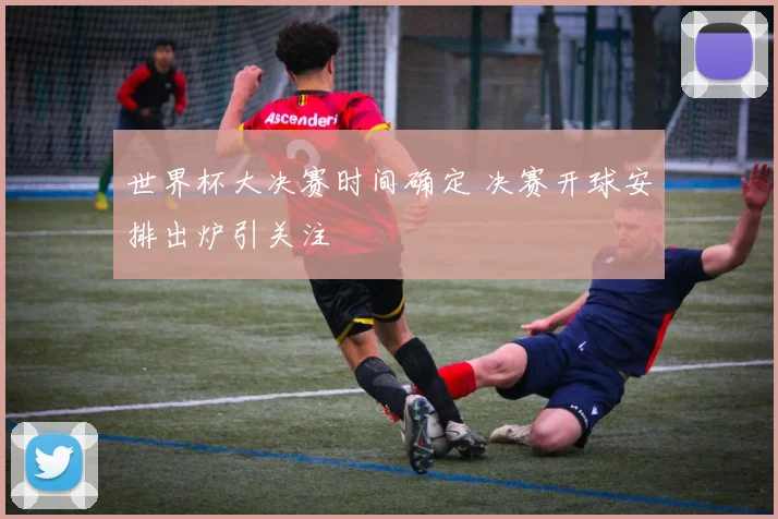 世界杯大决赛时间确定 决赛开球安排出炉引关注