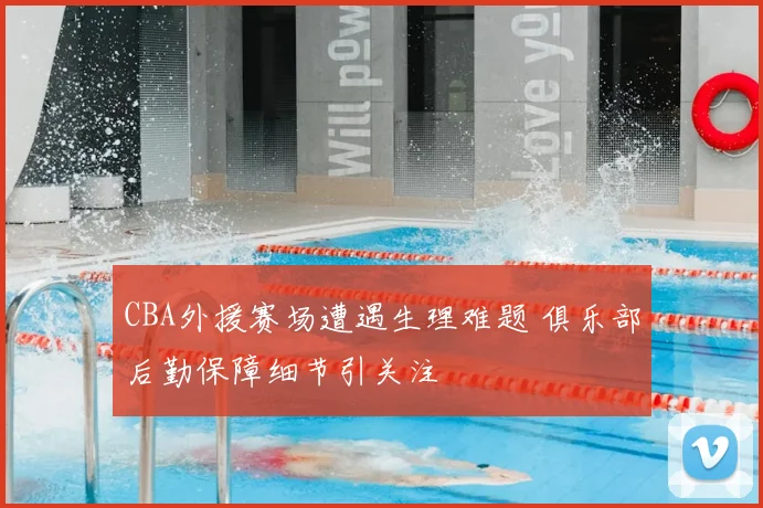 CBA外援赛场遭遇生理难题 俱乐部后勤保障细节引关注