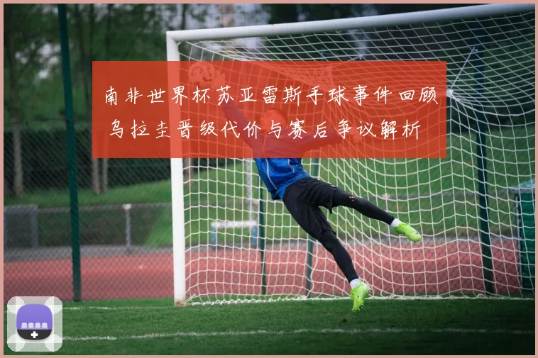 南非世界杯苏亚雷斯手球事件回顾 乌拉圭晋级代价与赛后争议解析