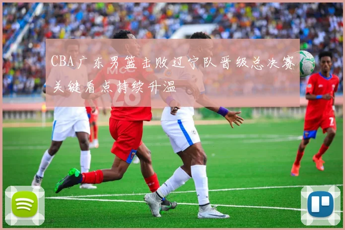 CBA广东男篮击败辽宁队晋级总决赛关键看点持续升温