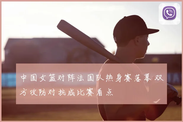 中国女篮对阵法国队热身赛落幕 双方攻防对抗成比赛看点
