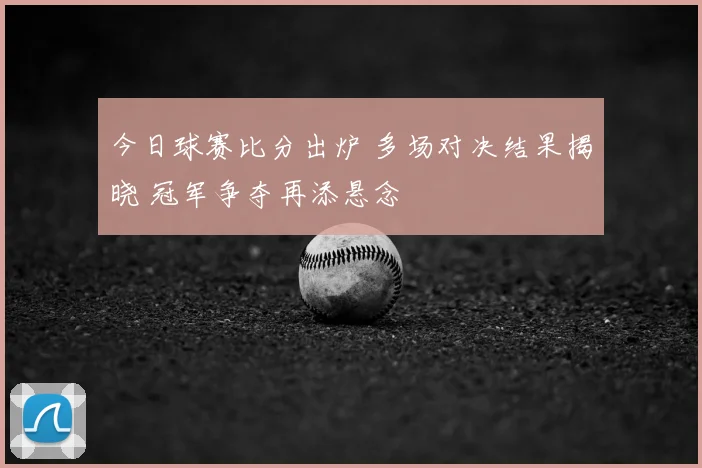 今日球赛比分出炉 多场对决结果揭晓 冠军争夺再添悬念