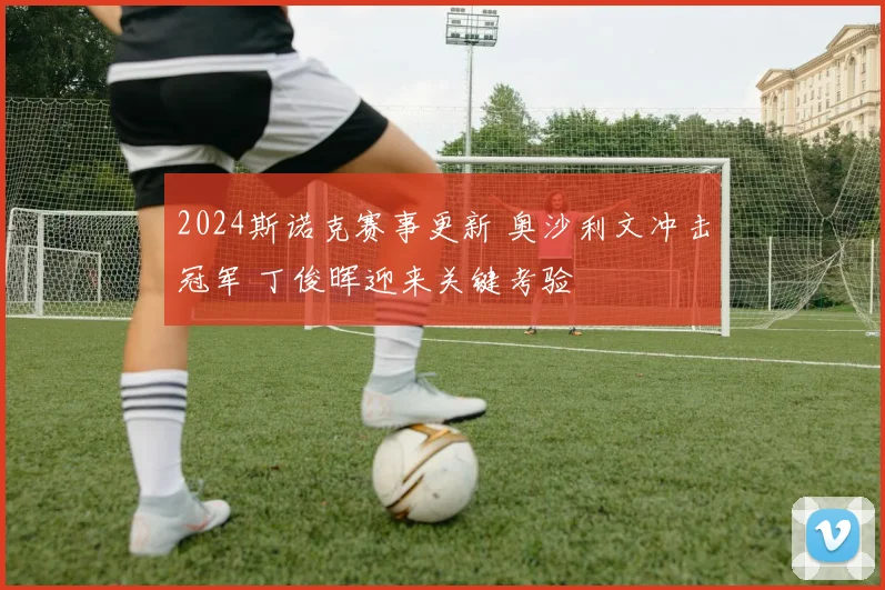2024斯诺克赛事更新 奥沙利文冲击冠军 丁俊晖迎来关键考验