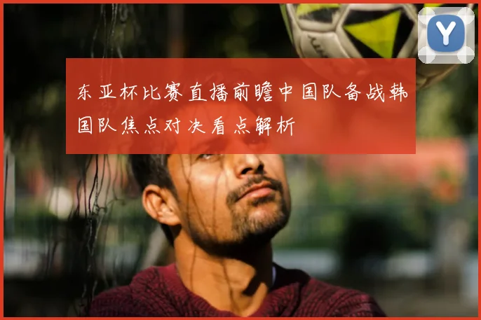 东亚杯比赛直播前瞻中国队备战韩国队焦点对决看点解析