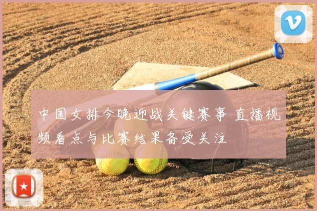 中国女排今晚迎战关键赛事 直播视频看点与比赛结果备受关注