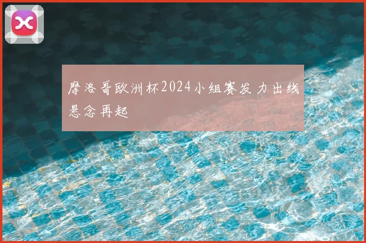 摩洛哥欧洲杯2024小组赛发力出线悬念再起