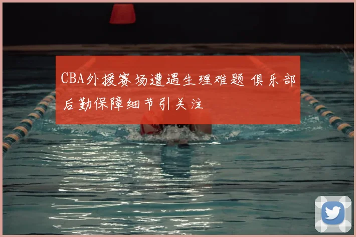 CBA外援赛场遭遇生理难题 俱乐部后勤保障细节引关注