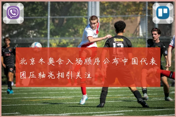 北京冬奥会入场顺序公布中国代表团压轴亮相引关注