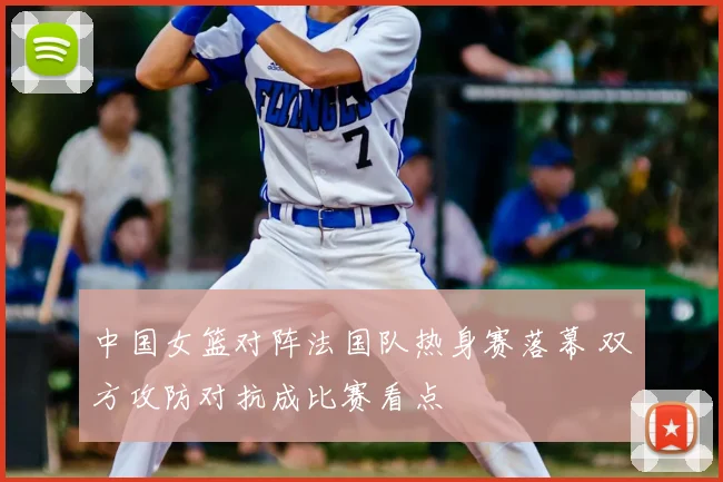 中国女篮对阵法国队热身赛落幕 双方攻防对抗成比赛看点