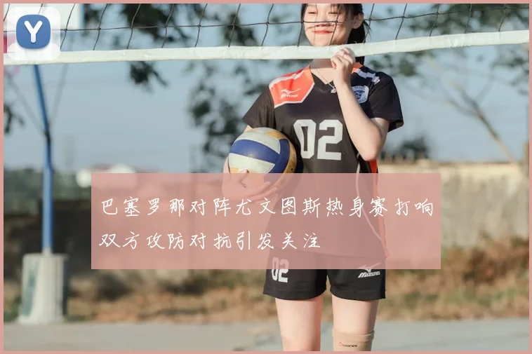 巴塞罗那对阵尤文图斯热身赛打响双方攻防对抗引发关注
