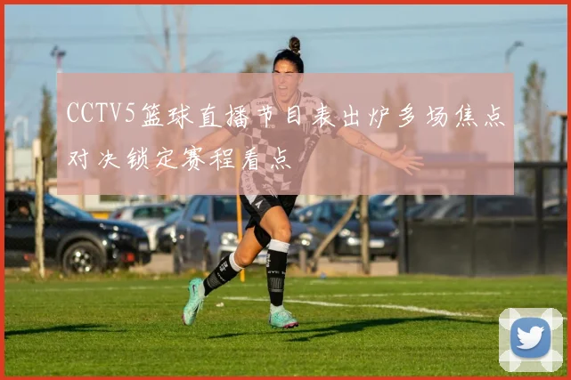 CCTV5篮球直播节目表出炉多场焦点对决锁定赛程看点