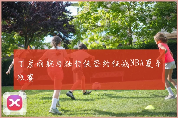 丁彦雨航与独行侠签约征战NBA夏季联赛