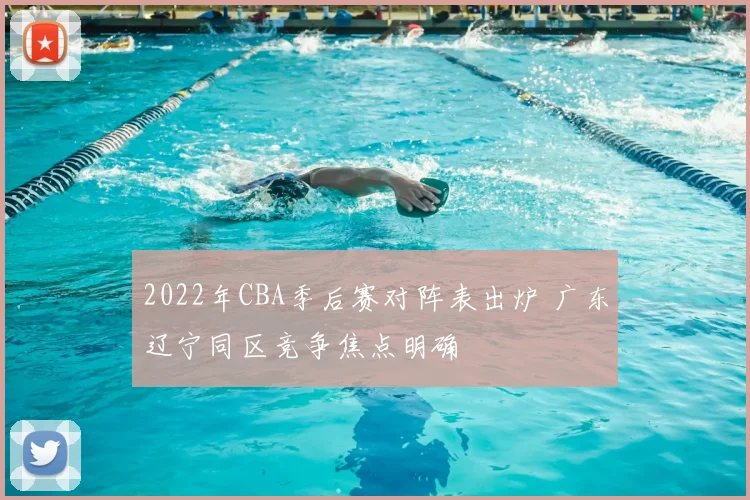 2022年CBA季后赛对阵表出炉 广东辽宁同区竞争焦点明确