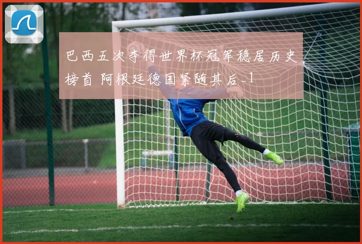 巴西五次夺得世界杯冠军稳居历史榜首 阿根廷德国紧随其后_1
