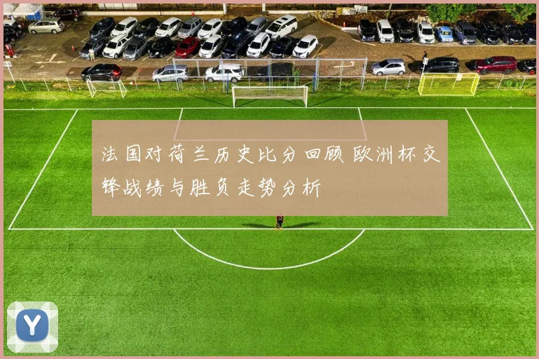 法国对荷兰历史比分回顾 欧洲杯交锋战绩与胜负走势分析