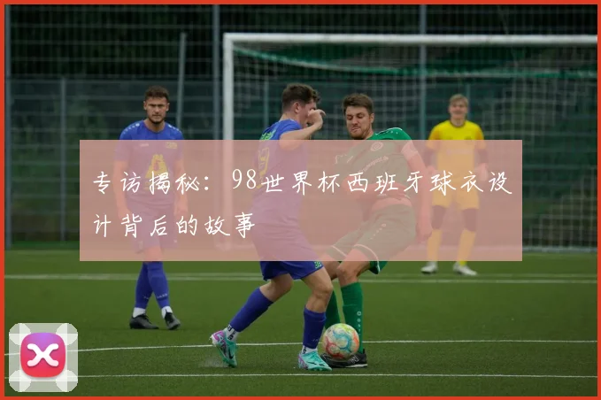 专访揭秘：98世界杯西班牙球衣设计背后的故事