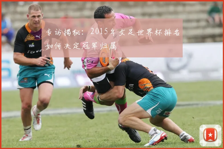 专访揭秘：2015年女足世界杯排名如何决定冠军归属