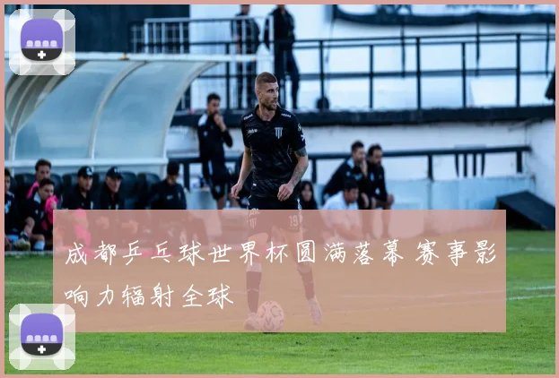 成都乒乓球世界杯圆满落幕 赛事影响力辐射全球