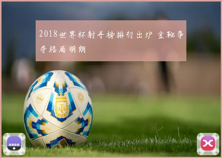 2018世界杯射手榜排行出炉 金靴争夺格局明朗