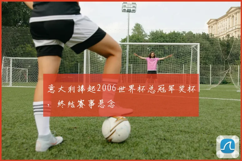 意大利捧起2006世界杯总冠军奖杯,终结赛事悬念