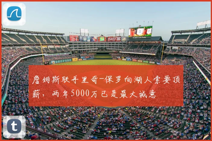 詹姆斯联手里奇-保罗向湖人索要顶薪,两年5000万已是最大诚意